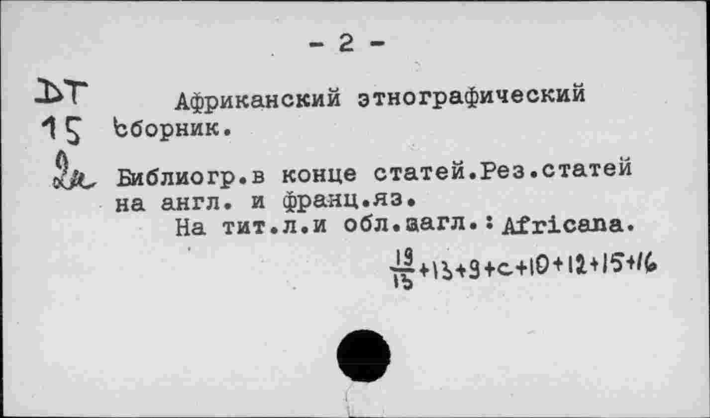 ﻿- 2 -
ЬТ Африканский этнографический і Ç Ьборник.
5/С Библиогр.в конце статей.Рез.статей на англ, и франц.яз.
На тит.л.и обл.аагл. :Africana.
7г+ІЬ*3+с+іО+і2.+і5+^
• о